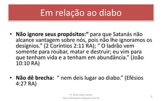 Em relação ao diabo
• Não ignore seus propósitos:“ para que Satanás não
alcance vantagem sobre nós, pois não lhe ignoramos os
desígnios.” (2 Coríntios 2:11 RA); “ O ladrão vem
somente para roubar, matar e destruir; eu vim para
que tenham vida e a tenham em abundância.” (João
10:10 RA)
• Não dê brecha: “ nem deis lugar ao diabo.” (Efésios
4:27 RA)
Pr. Almy Alves Junior
http://almyalves.blogspot.com.br
8
 