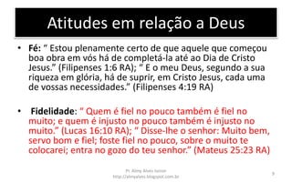 Atitudes em relação a Deus
• Fé: “ Estou plenamente certo de que aquele que começou
boa obra em vós há de completá-la até ao Dia de Cristo
Jesus.” (Filipenses 1:6 RA); “ E o meu Deus, segundo a sua
riqueza em glória, há de suprir, em Cristo Jesus, cada uma
de vossas necessidades.” (Filipenses 4:19 RA)
• Fidelidade: “ Quem é fiel no pouco também é fiel no
muito; e quem é injusto no pouco também é injusto no
muito.” (Lucas 16:10 RA); “ Disse-lhe o senhor: Muito bem,
servo bom e fiel; foste fiel no pouco, sobre o muito te
colocarei; entra no gozo do teu senhor.” (Mateus 25:23 RA)
Pr. Almy Alves Junior
http://almyalves.blogspot.com.br
9
 