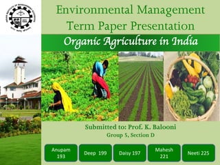 Environmental Management
   Term Paper Presentation
   Organic Agriculture in India




                    Group -
         Submitted to: Prof. K. Balooni
                Group 5, Section D

Anupam                               Mahesh
         Deep 199   Daisy 197                 Neeti 225
  193                                 221
 