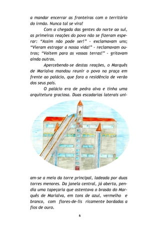 a mandar encerrar as fronteiras com o território
do irmão. Nunca tal se vira!
Com a chegada das gentes do norte ao sul,
as primeiras reações do povo não se fizeram espe-
rar: “Assim não pode ser!” - exclamavam uns;
“Vieram estragar a nossa vida!” - reclamavam ou-
tros; “Voltem para as vossas terras!” - gritavam
ainda outros.
Apercebendo-se destas reações, o Marquês
de Marialva mandou reunir o povo na praça em
frente ao palácio, que fora a residência de verão
dos seus pais.
O palácio era de pedra alva e tinha uma
arquitetura graciosa. Duas escadarias laterais uni-
am-se a meio da torre principal, ladeada por duas
torres menores. Da janela central, já aberta, pen-
dia uma tapeçaria que ostentava o brasão do Mar-
quês de Marialva, em tons de azul, vermelho e
branco, com flores-de-lis ricamente bordadas a
fios de ouro.
6
 