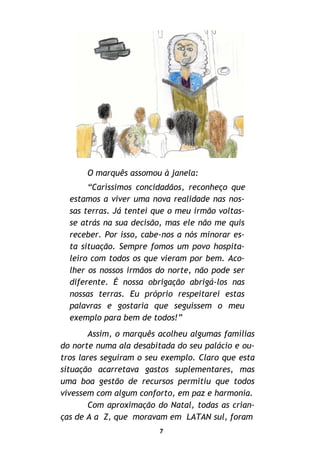 7
O marquês assomou à janela:
“Caríssimos concidadãos, reconheço que
estamos a viver uma nova realidade nas nos-
sas terras. Já tentei que o meu irmão voltas-
se atrás na sua decisão, mas ele não me quis
receber. Por isso, cabe-nos a nós minorar es-
ta situação. Sempre fomos um povo hospita-
leiro com todos os que vieram por bem. Aco-
lher os nossos irmãos do norte, não pode ser
diferente. É nossa obrigação abrigá-los nas
nossas terras. Eu próprio respeitarei estas
palavras e gostaria que seguissem o meu
exemplo para bem de todos!”
Assim, o marquês acolheu algumas famílias
do norte numa ala desabitada do seu palácio e ou-
tros lares seguiram o seu exemplo. Claro que esta
situação acarretava gastos suplementares, mas
uma boa gestão de recursos permitiu que todos
vivessem com algum conforto, em paz e harmonia.
Com aproximação do Natal, todas as crian-
ças de A a Z, que moravam em LATAN sul, foram
 