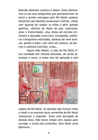 fazendo desenhos alusivos à época. Estes destina-
vam-se aos seus amiguinhos que permaneceram no
norte e seriam entregues pelo Pai Natal: quadros
natalícios com famílias numerosas e felizes, mesas
com iguarias de regalar os olhos e abrir gulosos
apetites, cânticos de Natal de paz, esperança,
amor e fraternidade, céus cheios de estrelas bri-
lhantes e douradas como ouro, brinquedos, pinhei-
ros triangulares enfeitados, bonecos de neve bran-
cos, gordos e fofos, com nariz de cenoura, de bar-
rete e cachecol coloridos, renas…
Alguns dias depois, a casa do Pai Natal fi-
cou inundada com imensos desenhos, de vários ta-
manhos e cores. A todos eles foi aplicado o selo
mágico do Pai Natal. Os duendes não tiveram mãos
a medir e os enormes sacos vermelhos do Pai Natal
começaram a engordar. Eram uma barrigada de
desejos bons. Não houve tempo nem espaço para
carregar o trenó com presentes. Este Natal seria
diferente...
8
 