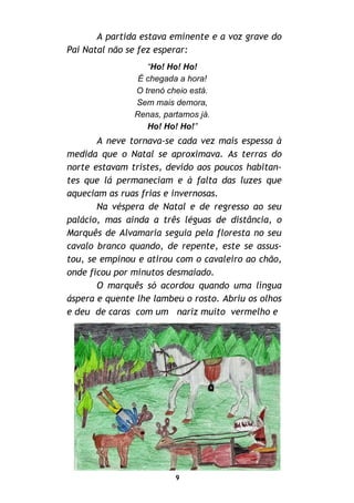 9
A partida estava eminente e a voz grave do
Pai Natal não se fez esperar:
“Ho! Ho! Ho!
É chegada a hora!
O trenó cheio está.
Sem mais demora,
Renas, partamos já.
Ho! Ho! Ho!”
A neve tornava-se cada vez mais espessa à
medida que o Natal se aproximava. As terras do
norte estavam tristes, devido aos poucos habitan-
tes que lá permaneciam e à falta das luzes que
aqueciam as ruas frias e invernosas.
Na véspera de Natal e de regresso ao seu
palácio, mas ainda a três léguas de distância, o
Marquês de Alvamaria seguia pela floresta no seu
cavalo branco quando, de repente, este se assus-
tou, se empinou e atirou com o cavaleiro ao chão,
onde ficou por minutos desmaiado.
O marquês só acordou quando uma língua
áspera e quente lhe lambeu o rosto. Abriu os olhos
e deu de caras com um nariz muito vermelho e
 