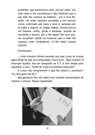 10
brilhante que iluminava a neve em seu redor. Era
uma rena e ele reconheceu-a das histórias que a
sua mãe lhe contava na infância - era a rena Ro-
dolfo. As renas estavam atreladas a um enorme
trenó, enfeitado com luzes e sinos e, sentado com
as mãos a segurar as longas rédeas, encontrava-se
um homem, velho, gordo e barbudo, vestido de
vermelho e branco. Era o Pai Natal! Ele nem que-
ria acreditar! Afinal as histórias que a mãe lhe
contava eram verdadeiras. O Pai Natal existia
mesmo!
Triiiiiiimmm…
… vinte minutos tinham passado sem que Lucas se tivesse
apercebido de que um computador ficara livre. “Que chatice! O
intervalo acabou. Vou ter Geografia na A 7. E sem tempo para
requisitar o livro. Tenho de voltar no próximo intervalo!”
O Lucas não compreendia o que lhe estava a acontecer:
“Eu nem gosto de ler!”
Não gostavas! Por ele subia uma vontade incontrolável de
retomar a leitura. Estava espantado!
 