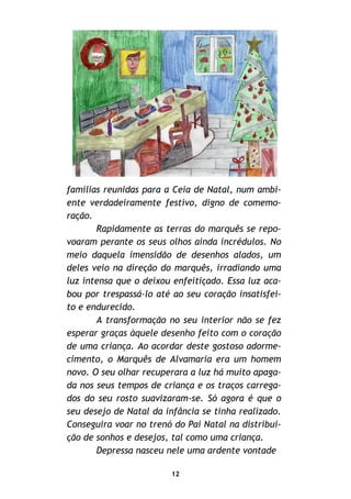 12
famílias reunidas para a Ceia de Natal, num ambi-
ente verdadeiramente festivo, digno de comemo-
ração.
Rapidamente as terras do marquês se repo-
voaram perante os seus olhos ainda incrédulos. No
meio daquela imensidão de desenhos alados, um
deles veio na direção do marquês, irradiando uma
luz intensa que o deixou enfeitiçado. Essa luz aca-
bou por trespassá-lo até ao seu coração insatisfei-
to e endurecido.
A transformação no seu interior não se fez
esperar graças àquele desenho feito com o coração
de uma criança. Ao acordar deste gostoso adorme-
cimento, o Marquês de Alvamaria era um homem
novo. O seu olhar recuperara a luz há muito apaga-
da nos seus tempos de criança e os traços carrega-
dos do seu rosto suavizaram-se. Só agora é que o
seu desejo de Natal da infância se tinha realizado.
Conseguira voar no trenó do Pai Natal na distribui-
ção de sonhos e desejos, tal como uma criança.
Depressa nasceu nele uma ardente vontade
 