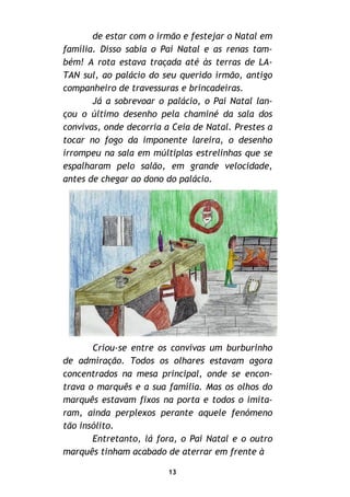 13
de estar com o irmão e festejar o Natal em
família. Disso sabia o Pai Natal e as renas tam-
bém! A rota estava traçada até às terras de LA-
TAN sul, ao palácio do seu querido irmão, antigo
companheiro de travessuras e brincadeiras.
Já a sobrevoar o palácio, o Pai Natal lan-
çou o último desenho pela chaminé da sala dos
convivas, onde decorria a Ceia de Natal. Prestes a
tocar no fogo da imponente lareira, o desenho
irrompeu na sala em múltiplas estrelinhas que se
espalharam pelo salão, em grande velocidade,
antes de chegar ao dono do palácio.
Criou-se entre os convivas um burburinho
de admiração. Todos os olhares estavam agora
concentrados na mesa principal, onde se encon-
trava o marquês e a sua família. Mas os olhos do
marquês estavam fixos na porta e todos o imita-
ram, ainda perplexos perante aquele fenómeno
tão insólito.
Entretanto, lá fora, o Pai Natal e o outro
marquês tinham acabado de aterrar em frente à
 