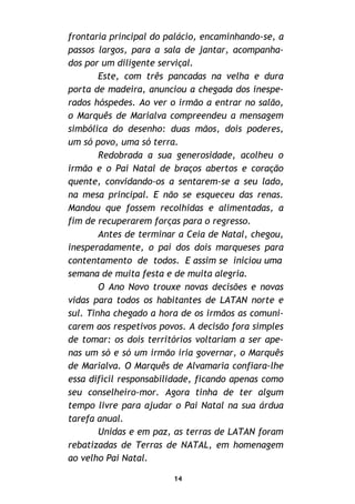 14
frontaria principal do palácio, encaminhando-se, a
passos largos, para a sala de jantar, acompanha-
dos por um diligente serviçal.
Este, com três pancadas na velha e dura
porta de madeira, anunciou a chegada dos inespe-
rados hóspedes. Ao ver o irmão a entrar no salão,
o Marquês de Marialva compreendeu a mensagem
simbólica do desenho: duas mãos, dois poderes,
um só povo, uma só terra.
Redobrada a sua generosidade, acolheu o
irmão e o Pai Natal de braços abertos e coração
quente, convidando-os a sentarem-se a seu lado,
na mesa principal. E não se esqueceu das renas.
Mandou que fossem recolhidas e alimentadas, a
fim de recuperarem forças para o regresso.
Antes de terminar a Ceia de Natal, chegou,
inesperadamente, o pai dos dois marqueses para
contentamento de todos. E assim se iniciou uma
semana de muita festa e de muita alegria.
O Ano Novo trouxe novas decisões e novas
vidas para todos os habitantes de LATAN norte e
sul. Tinha chegado a hora de os irmãos as comuni-
carem aos respetivos povos. A decisão fora simples
de tomar: os dois territórios voltariam a ser ape-
nas um só e só um irmão iria governar, o Marquês
de Marialva. O Marquês de Alvamaria confiara-lhe
essa difícil responsabilidade, ficando apenas como
seu conselheiro-mor. Agora tinha de ter algum
tempo livre para ajudar o Pai Natal na sua árdua
tarefa anual.
Unidas e em paz, as terras de LATAN foram
rebatizadas de Terras de NATAL, em homenagem
ao velho Pai Natal.
 