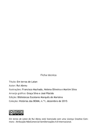 Ficha técnica
Título: Em terras de Latan
Autor: Rui Abreu
Ilustrações: Francisco Machado, Helena Oliveira e Martim Silva
Arranjo gráfico: Graça Silva e José Plácido
Edição: Bibliotecas Escolares Marquês de Marialva
Coleção: Histórias das BEMM, n.º1, dezembro de 2015
Em terras de Latan de Rui Abreu está licenciado com uma Licença Creative Com-
mons - Atribuição-NãoComercial-SemDerivações 4.0 Internacional.
 