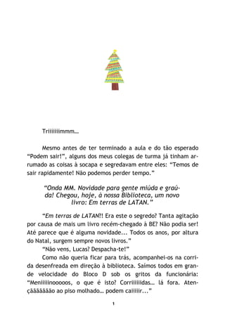 1
Triiiiiiimmm…
Mesmo antes de ter terminado a aula e do tão esperado
“Podem sair!”, alguns dos meus colegas de turma já tinham ar-
rumado as coisas à socapa e segredavam entre eles: “Temos de
sair rapidamente! Não podemos perder tempo.”
“Onda MM. Novidade para gente miúda e graú-
da! Chegou, hoje, à nossa Biblioteca, um novo
livro: Em terras de LATAN.”
“Em terras de LATAN?! Era este o segredo? Tanta agitação
por causa de mais um livro recém-chegado à BE? Não podia ser!
Até parece que é alguma novidade... Todos os anos, por altura
do Natal, surgem sempre novos livros.”
“Não vens, Lucas? Despacha-te!”
Como não queria ficar para trás, acompanhei-os na corri-
da desenfreada em direção à biblioteca. Saímos todos em gran-
de velocidade do Bloco D sob os gritos da funcionária:
“Meniiiiinooooos, o que é isto? Corriiiiiidas… lá fora. Aten-
çããããããão ao piso molhado… podem caiiiiir...”
 