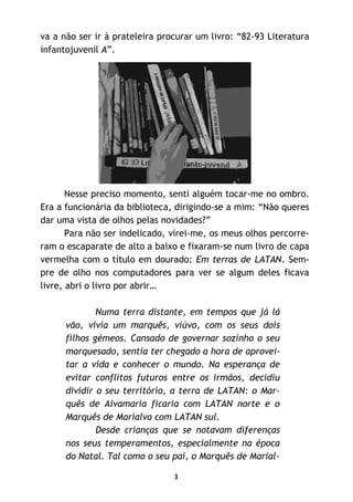 3
va a não ser ir à prateleira procurar um livro: “82-93 Literatura
infantojuvenil A”.
Nesse preciso momento, senti alguém tocar-me no ombro.
Era a funcionária da biblioteca, dirigindo-se a mim: “Não queres
dar uma vista de olhos pelas novidades?”
Para não ser indelicado, virei-me, os meus olhos percorre-
ram o escaparate de alto a baixo e fixaram-se num livro de capa
vermelha com o título em dourado: Em terras de LATAN. Sem-
pre de olho nos computadores para ver se algum deles ficava
livre, abri o livro por abrir…
Numa terra distante, em tempos que já lá
vão, vivia um marquês, viúvo, com os seus dois
filhos gémeos. Cansado de governar sozinho o seu
marquesado, sentia ter chegado a hora de aprovei-
tar a vida e conhecer o mundo. Na esperança de
evitar conflitos futuros entre os irmãos, decidiu
dividir o seu território, a terra de LATAN: o Mar-
quês de Alvamaria ficaria com LATAN norte e o
Marquês de Marialva com LATAN sul.
Desde crianças que se notavam diferenças
nos seus temperamentos, especialmente na época
do Natal. Tal como o seu pai, o Marquês de Marial-
 