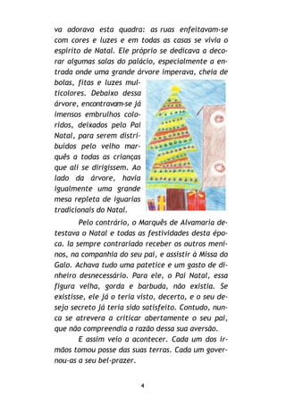 va adorava esta quadra: as ruas enfeitavam-se
com cores e luzes e em todas as casas se vivia o
espírito de Natal. Ele próprio se dedicava a deco-
rar algumas salas do palácio, especialmente a en-
trada onde uma grande árvore imperava, cheia de
bolas, fitas e luzes mul-
ticolores. Debaixo dessa
árvore, encontravam-se já
imensos embrulhos colo-
ridos, deixados pelo Pai
Natal, para serem distri-
buídos pelo velho mar-
quês a todas as crianças
que ali se dirigissem. Ao
lado da árvore, havia
igualmente uma grande
mesa repleta de iguarias
tradicionais do Natal.
Pelo contrário, o Marquês de Alvamaria de-
testava o Natal e todas as festividades desta épo-
ca. Ia sempre contrariado receber os outros meni-
nos, na companhia do seu pai, e assistir à Missa do
Galo. Achava tudo uma patetice e um gasto de di-
nheiro desnecessário. Para ele, o Pai Natal, essa
figura velha, gorda e barbuda, não existia. Se
existisse, ele já o teria visto, decerto, e o seu de-
sejo secreto já teria sido satisfeito. Contudo, nun-
ca se atrevera a criticar abertamente o seu pai,
que não compreendia a razão dessa sua aversão.
E assim veio a acontecer. Cada um dos ir-
mãos tomou posse das suas terras. Cada um gover-
nou-as a seu bel-prazer.
4
 