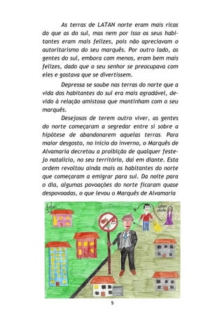 5
As terras de LATAN norte eram mais ricas
do que as do sul, mas nem por isso os seus habi-
tantes eram mais felizes, pois não apreciavam o
autoritarismo do seu marquês. Por outro lado, as
gentes do sul, embora com menos, eram bem mais
felizes, dado que o seu senhor se preocupava com
eles e gostava que se divertissem.
Depressa se soube nas terras do norte que a
vida dos habitantes do sul era mais agradável, de-
vido à relação amistosa que mantinham com o seu
marquês.
Desejosos de terem outro viver, as gentes
do norte começaram a segredar entre si sobre a
hipótese de abandonarem aquelas terras. Para
maior desgosto, no início do inverno, o Marquês de
Alvamaria decretou a proibição de qualquer feste-
jo natalício, no seu território, daí em diante. Esta
ordem revoltou ainda mais os habitantes do norte
que começaram a emigrar para sul. Da noite para
o dia, algumas povoações do norte ficaram quase
despovoadas, o que levou o Marquês de Alvamaria
 