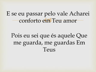 
E se eu passar pelo vale Acharei
conforto em Teu amor
Pois eu sei que és aquele Que
me guarda, me guardas Em
Teus
 