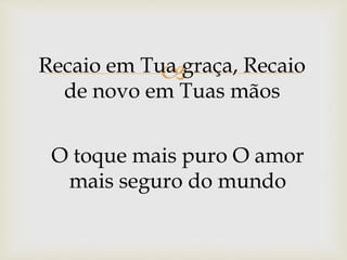 Recaio em Tua graça, Recaio
de novo em Tuas mãos
O toque mais puro O amor
mais seguro do mundo
 