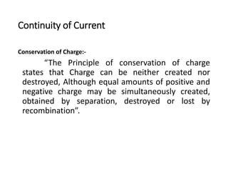 Continuity of Current
Conservation of Charge:-
“The Principle of conservation of charge
states that Charge can be neither created nor
destroyed, Although equal amounts of positive and
negative charge may be simultaneously created,
obtained by separation, destroyed or lost by
recombination”.
 
