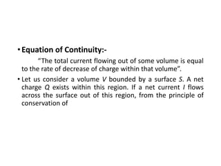 •Equation of Continuity:-
“The total current flowing out of some volume is equal
to the rate of decrease of charge within that volume”.
• Let us consider a volume V bounded by a surface S. A net
charge Q exists within this region. If a net current I flows
across the surface out of this region, from the principle of
conservation of
 