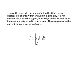charge this current can be equated to the time rate of
decrease of charge within this volume. Similarly, if a net
current flows into the region, the charge in the volume must
increase at a rate equal to the current. Thus we can write the
current through closed surface is
 