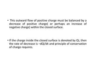 • This outward flow of positive charge must be balanced by a
decrease of positive charge( or perhaps an increase of
negative charge) within the closed surface.
• If the charge inside the closed surface is denoted by Qi, then
the rate of decrease is –dQi/dt and principle of conservation
of charge requires.
 