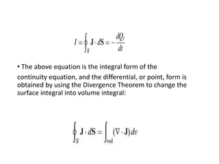• The above equation is the integral form of the
continuity equation, and the differential, or point, form is
obtained by using the Divergence Theorem to change the
surface integral into volume integral:
 