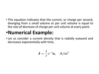 • This equation indicates that the current, or charge per second,
diverging from a small volume or per unit volume is equal to
the rate of decrease of charge per unit volume at every point.
•Numerical Example:
• Let us consider a current density that is radially outward and
decreases exponentially with time,
 