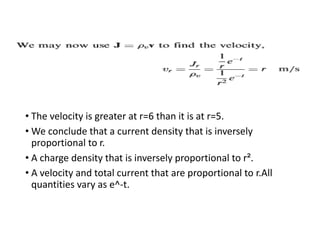 • The velocity is greater at r=6 than it is at r=5.
• We conclude that a current density that is inversely
proportional to r.
• A charge density that is inversely proportional to r².
• A velocity and total current that are proportional to r.All
quantities vary as e^-t.
 