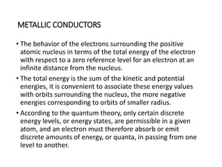 METALLIC CONDUCTORS
• The behavior of the electrons surrounding the positive
atomic nucleus in terms of the total energy of the electron
with respect to a zero reference level for an electron at an
infinite distance from the nucleus.
• The total energy is the sum of the kinetic and potential
energies, it is convenient to associate these energy values
with orbits surrounding the nucleus, the more negative
energies corresponding to orbits of smaller radius.
• According to the quantum theory, only certain discrete
energy levels, or energy states, are permissible in a given
atom, and an electron must therefore absorb or emit
discrete amounts of energy, or quanta, in passing from one
level to another.
 