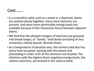 Cont……..
• In a crystalline solid, such as a metal or a diamond, atoms
are packed closely together, many more electrons are
present, and many more permissible energy levels are
available because of the interaction forces between adjacent
atoms.
• We find that the allowed energies of electrons are grouped
into broad ranges, or “bands,” each band consisting of very
numerous, closely spaced, discrete levels.
• At a temperature of absolute zero, the normal solid also has
every level occupied, starting with the lowest and
proceeding in order until all the electrons are located. The
electrons with the highest (least negative) energy levels, the
valence electrons, are located in the valence band.
 