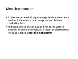 Metallic conductor:
• If there are permissible higher-energy levels in the valence
band, or if the valence band merges smoothly into a
conduction band
• Additional kinetic energy may be given to the valence
electrons by an external field, resulting in an electron flow.
The solid is called a metallic conductor.
 