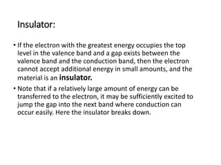 Insulator:
• If the electron with the greatest energy occupies the top
level in the valence band and a gap exists between the
valence band and the conduction band, then the electron
cannot accept additional energy in small amounts, and the
material is an insulator.
• Note that if a relatively large amount of energy can be
transferred to the electron, it may be sufficiently excited to
jump the gap into the next band where conduction can
occur easily. Here the insulator breaks down.
 