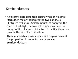 Semiconductors:
• An intermediate condition occurs when only a small
“forbidden region” separates the two bands, as
illustrated by Figure . Small amounts of energy in the
form of heat, light, or an electric field may raise the
energy of the electrons at the top of the filled band and
provide the basis for conduction.
• These materials are insulators which display many of
the properties of conductors and are called
semiconductors.
 