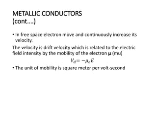 METALLIC CONDUCTORS
(cont.…)
• In free space electron move and continuously increase its
velocity.
The velocity is drift velocity which is related to the electric
field intensity by the mobility of the electron µ (mu)
𝑉𝑑= −𝜇 𝑒 𝐸
• The unit of mobility is square meter per volt-second
 