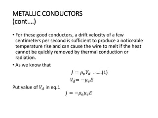 METALLIC CONDUCTORS
(cont.…)
• For these good conductors, a drift velocity of a few
centimeters per second is sufficient to produce a noticeable
temperature rise and can cause the wire to melt if the heat
cannot be quickly removed by thermal conduction or
radiation.
• As we know that
𝐽 = 𝜌 𝑣 𝑉𝑑 …….(1)
𝑉𝑑= −𝜇 𝑒 𝐸
Put value of 𝑉𝑑 in eq.1
𝐽 = −𝜌 𝑒 𝜇 𝑒 𝐸
 