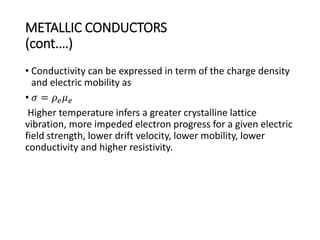 METALLIC CONDUCTORS
(cont.…)
• Conductivity can be expressed in term of the charge density
and electric mobility as
• 𝜎 = 𝜌 𝑒 𝜇 𝑒
Higher temperature infers a greater crystalline lattice
vibration, more impeded electron progress for a given electric
field strength, lower drift velocity, lower mobility, lower
conductivity and higher resistivity.
 