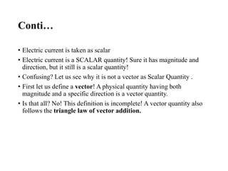 Conti…
• Electric current is taken as scalar
• Electric current is a SCALAR quantity! Sure it has magnitude and
direction, but it still is a scalar quantity!
• Confusing? Let us see why it is not a vector as Scalar Quantity .
• First let us define a vector! A physical quantity having both
magnitude and a specific direction is a vector quantity.
• Is that all? No! This definition is incomplete! A vector quantity also
follows the triangle law of vector addition.
 