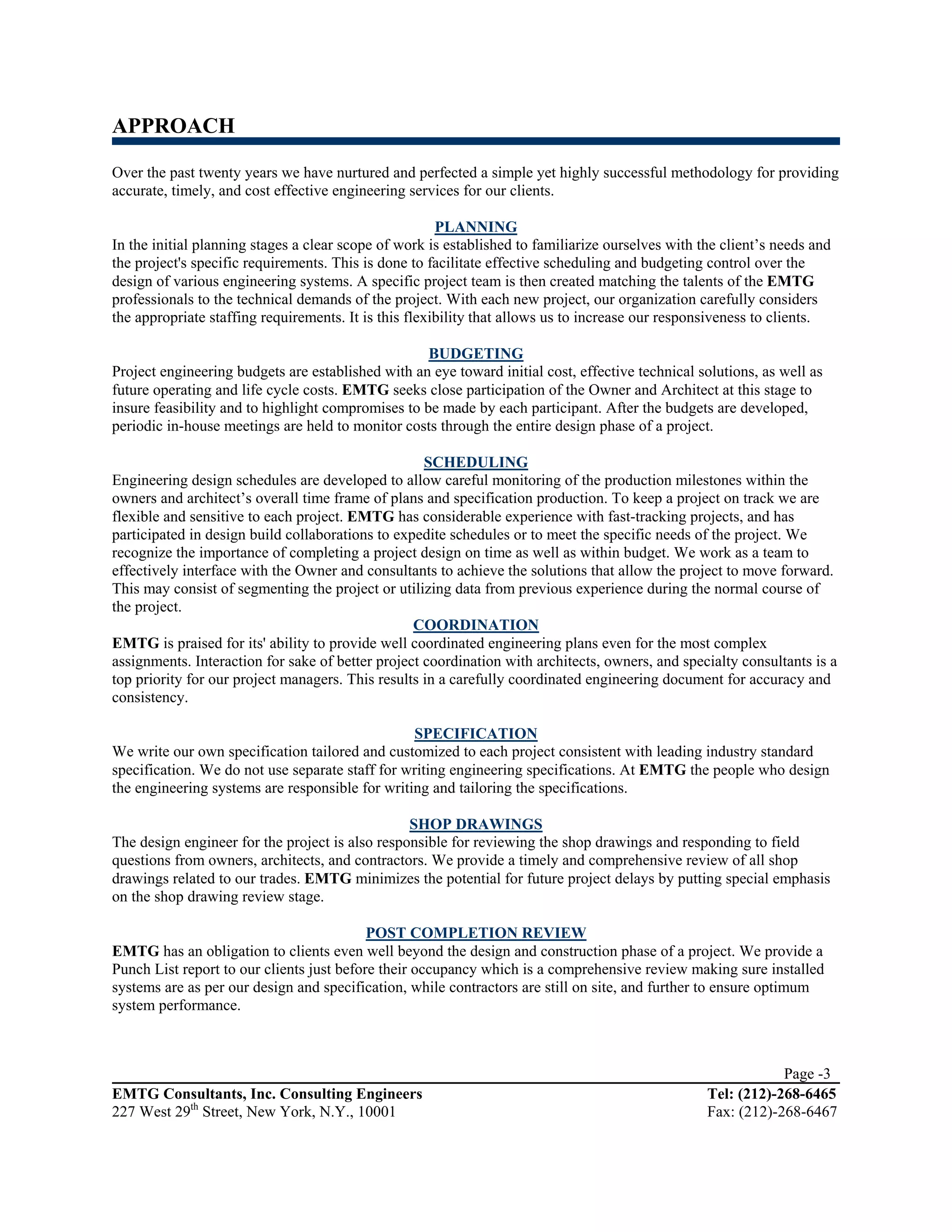 APPROACH

Over the past twenty years we have nurtured and perfected a simple yet highly successful methodology for providing
accurate, timely, and cost effective engineering services for our clients.

                                                       PLANNING
In the initial planning stages a clear scope of work is established to familiarize ourselves with the client’s needs and
the project's specific requirements. This is done to facilitate effective scheduling and budgeting control over the
design of various engineering systems. A specific project team is then created matching the talents of the EMTG
professionals to the technical demands of the project. With each new project, our organization carefully considers
the appropriate staffing requirements. It is this flexibility that allows us to increase our responsiveness to clients.

                                                    BUDGETING
Project engineering budgets are established with an eye toward initial cost, effective technical solutions, as well as
future operating and life cycle costs. EMTG seeks close participation of the Owner and Architect at this stage to
insure feasibility and to highlight compromises to be made by each participant. After the budgets are developed,
periodic in-house meetings are held to monitor costs through the entire design phase of a project.

                                                    SCHEDULING
Engineering design schedules are developed to allow careful monitoring of the production milestones within the
owners and architect’s overall time frame of plans and specification production. To keep a project on track we are
flexible and sensitive to each project. EMTG has considerable experience with fast-tracking projects, and has
participated in design build collaborations to expedite schedules or to meet the specific needs of the project. We
recognize the importance of completing a project design on time as well as within budget. We work as a team to
effectively interface with the Owner and consultants to achieve the solutions that allow the project to move forward.
This may consist of segmenting the project or utilizing data from previous experience during the normal course of
the project.
                                                  COORDINATION
EMTG is praised for its' ability to provide well coordinated engineering plans even for the most complex
assignments. Interaction for sake of better project coordination with architects, owners, and specialty consultants is a
top priority for our project managers. This results in a carefully coordinated engineering document for accuracy and
consistency.

                                                 SPECIFICATION
We write our own specification tailored and customized to each project consistent with leading industry standard
specification. We do not use separate staff for writing engineering specifications. At EMTG the people who design
the engineering systems are responsible for writing and tailoring the specifications.

                                                 SHOP DRAWINGS
The design engineer for the project is also responsible for reviewing the shop drawings and responding to field
questions from owners, architects, and contractors. We provide a timely and comprehensive review of all shop
drawings related to our trades. EMTG minimizes the potential for future project delays by putting special emphasis
on the shop drawing review stage.

                                           POST COMPLETION REVIEW
EMTG has an obligation to clients even well beyond the design and construction phase of a project. We provide a
Punch List report to our clients just before their occupancy which is a comprehensive review making sure installed
systems are as per our design and specification, while contractors are still on site, and further to ensure optimum
system performance.



                                                                                                               Page -3
EMTG Consultants, Inc. Consulting Engineers                                                        Tel: (212)-268-6465
227 West 29th Street, New York, N.Y., 10001                                                        Fax: (212)-268-6467
 