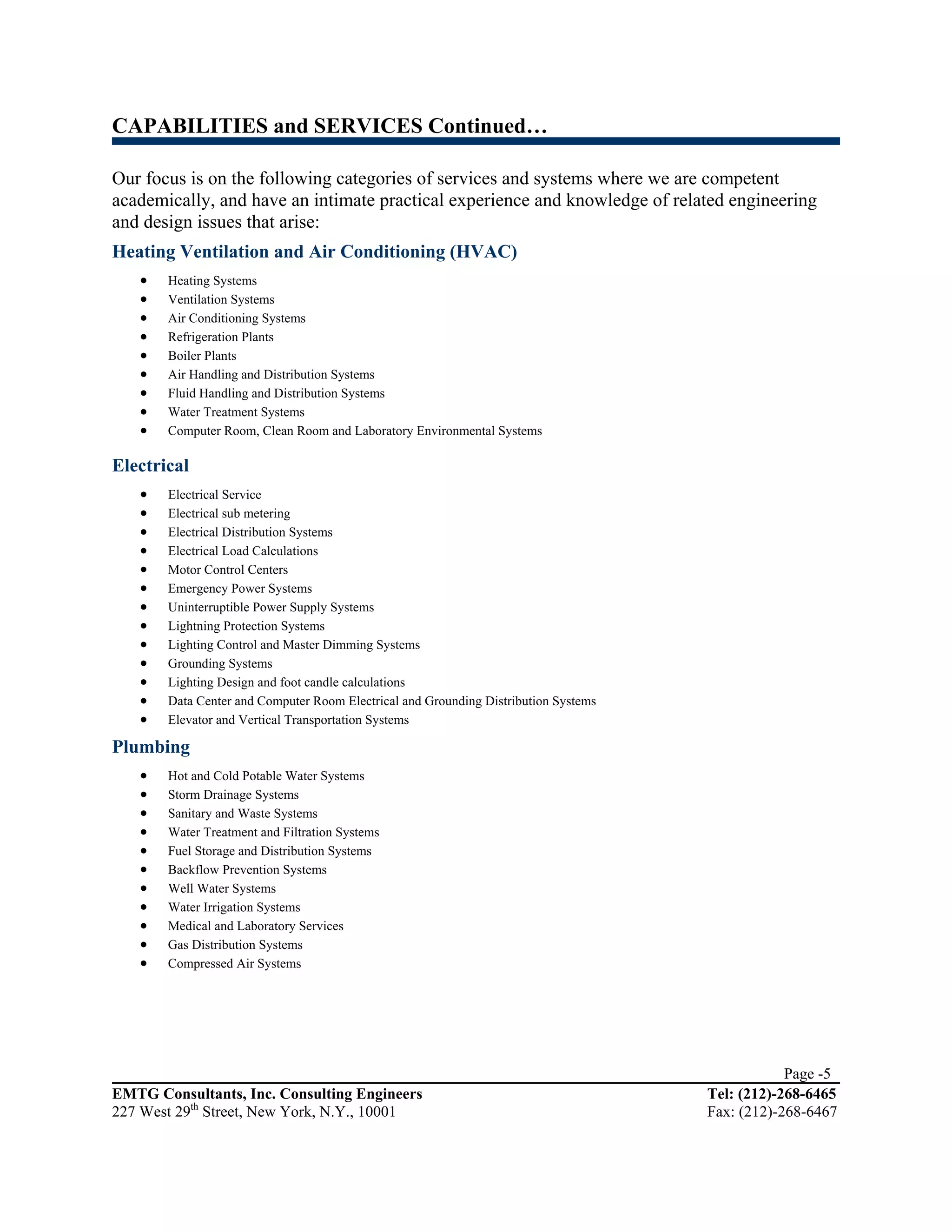 CAPABILITIES and SERVICES Continued…

Our focus is on the following categories of services and systems where we are competent
academically, and have an intimate practical experience and knowledge of related engineering
and design issues that arise:
Heating Ventilation and Air Conditioning (HVAC)
   •   Heating Systems
   •   Ventilation Systems
   •   Air Conditioning Systems
   •   Refrigeration Plants
   •   Boiler Plants
   •   Air Handling and Distribution Systems
   •   Fluid Handling and Distribution Systems
   •   Water Treatment Systems
   •   Computer Room, Clean Room and Laboratory Environmental Systems

Electrical
   •   Electrical Service
   •   Electrical sub metering
   •   Electrical Distribution Systems
   •   Electrical Load Calculations
   •   Motor Control Centers
   •   Emergency Power Systems
   •   Uninterruptible Power Supply Systems
   •   Lightning Protection Systems
   •   Lighting Control and Master Dimming Systems
   •   Grounding Systems
   •   Lighting Design and foot candle calculations
   •   Data Center and Computer Room Electrical and Grounding Distribution Systems
   •   Elevator and Vertical Transportation Systems

Plumbing
   •   Hot and Cold Potable Water Systems
   •   Storm Drainage Systems
   •   Sanitary and Waste Systems
   •   Water Treatment and Filtration Systems
   •   Fuel Storage and Distribution Systems
   •   Backflow Prevention Systems
   •   Well Water Systems
   •   Water Irrigation Systems
   •   Medical and Laboratory Services
   •   Gas Distribution Systems
   •   Compressed Air Systems




                                                                                                 Page -5
EMTG Consultants, Inc. Consulting Engineers                                          Tel: (212)-268-6465
227 West 29th Street, New York, N.Y., 10001                                          Fax: (212)-268-6467
 