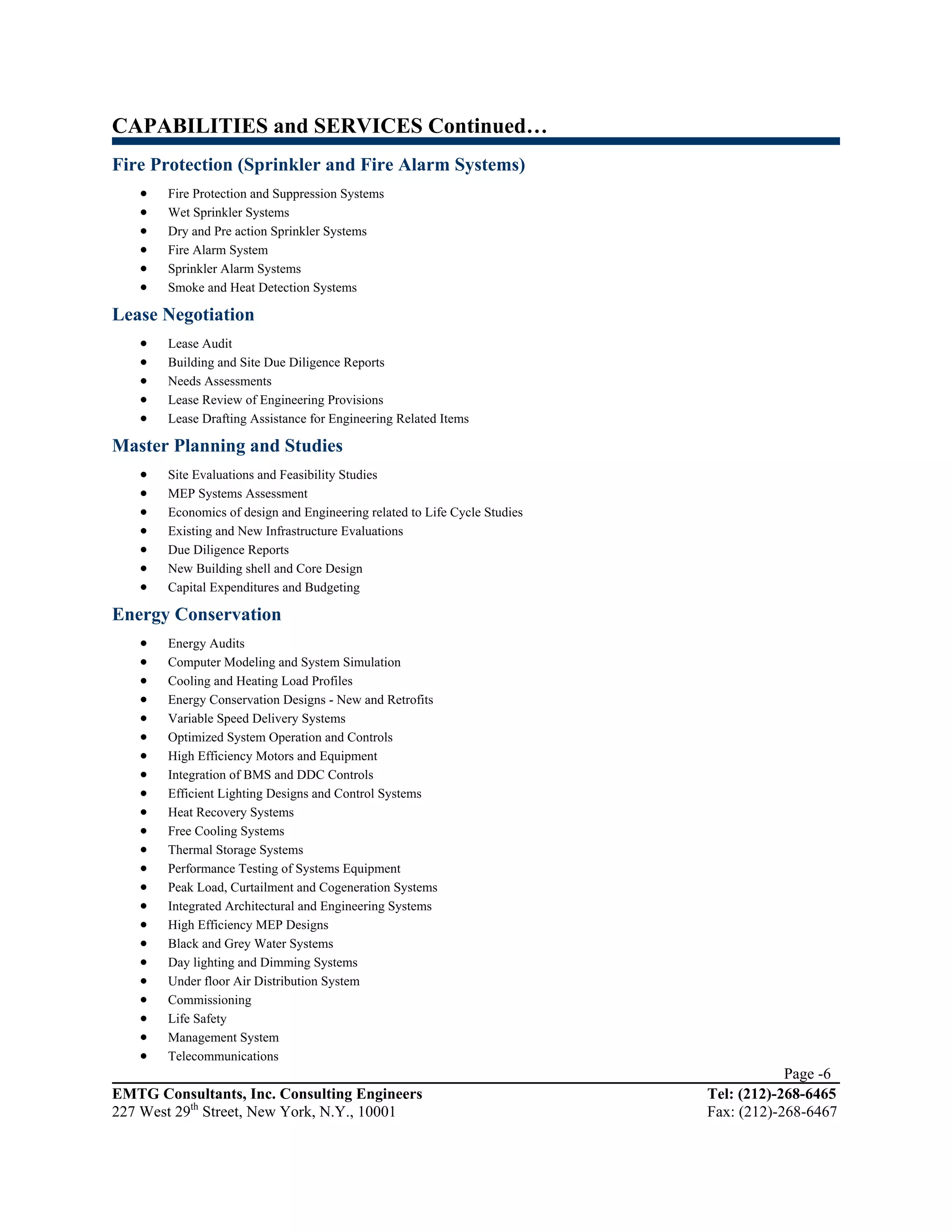 CAPABILITIES and SERVICES Continued…
Fire Protection (Sprinkler and Fire Alarm Systems)
   •   Fire Protection and Suppression Systems
   •   Wet Sprinkler Systems
   •   Dry and Pre action Sprinkler Systems
   •   Fire Alarm System
   •   Sprinkler Alarm Systems
   •   Smoke and Heat Detection Systems

Lease Negotiation
   •   Lease Audit
   •   Building and Site Due Diligence Reports
   •   Needs Assessments
   •   Lease Review of Engineering Provisions
   •   Lease Drafting Assistance for Engineering Related Items

Master Planning and Studies
   •   Site Evaluations and Feasibility Studies
   •   MEP Systems Assessment
   •   Economics of design and Engineering related to Life Cycle Studies
   •   Existing and New Infrastructure Evaluations
   •   Due Diligence Reports
   •   New Building shell and Core Design
   •   Capital Expenditures and Budgeting

Energy Conservation
   •   Energy Audits
   •   Computer Modeling and System Simulation
   •   Cooling and Heating Load Profiles
   •   Energy Conservation Designs - New and Retrofits
   •   Variable Speed Delivery Systems
   •   Optimized System Operation and Controls
   •   High Efficiency Motors and Equipment
   •   Integration of BMS and DDC Controls
   •   Efficient Lighting Designs and Control Systems
   •   Heat Recovery Systems
   •   Free Cooling Systems
   •   Thermal Storage Systems
   •   Performance Testing of Systems Equipment
   •   Peak Load, Curtailment and Cogeneration Systems
   •   Integrated Architectural and Engineering Systems
   •   High Efficiency MEP Designs
   •   Black and Grey Water Systems
   •   Day lighting and Dimming Systems
   •   Under floor Air Distribution System
   •   Commissioning
   •   Life Safety
   •   Management System
   •   Telecommunications
                                                                                       Page -6
EMTG Consultants, Inc. Consulting Engineers                                Tel: (212)-268-6465
227 West 29th Street, New York, N.Y., 10001                                Fax: (212)-268-6467
 