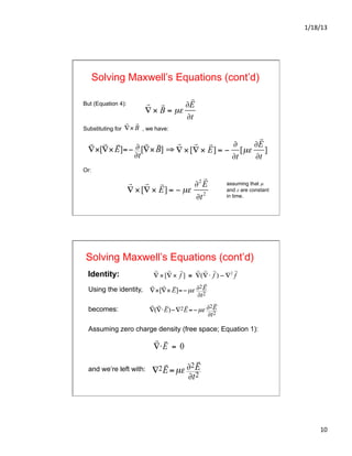 1/18/13	
  
10	
  
Solving Maxwell’s Equations (cont’d)
But (Equation 4):
Substituting for , we have:
Or:

∇ ×[

∇ ×

E] = −
∂
∂t
[µε
∂

E
∂t
]

∇ ×[

∇ ×

E] = − µε
∂2

E
∂t2

∇×[

∇×

E]=− ∂
∂t
[

∇×

B] ⇒
assuming that µ
and ε are constant
in time.

∇ ×

B = µε
∂

E
∂t

∇×

B
Solving Maxwell’s Equations (cont’d)
Using the identity,
becomes:
Assuming zero charge density (free space; Equation 1):
and we’re left with:

∇×[

∇×

E]=−µε ∂2

E
∂t2

∇(

∇⋅

E)−∇2

E=−µε ∂2

E
∂t2

∇⋅

E = 0
∇2

E=µε ∂2

E
∂t2
Identity:

∇ ×[

∇ ×

f ] ≡

∇(

∇⋅

f ) − ∇2

f
 