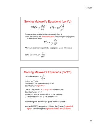 1/18/13	
  
11	
  
Solving Maxwell’s Equations (cont’d)
The same result is obtained for the magnetic field B.
These are forms of the 3D wave equation, describing the propagation
of a sinusoidal wave:
Where v is a constant equal to the propagation speed of the wave
So for EM waves, v =
∇2

E=µε ∂2

E
∂t2
€
∇2
u =
1
v2
∂2
u
∂t2
€
∇2

B = µε
∂2

B
∂t2
€
1
µε
Solving Maxwell’s Equations (cont’d)
So for EM waves, v = ,
Units of µ = T.m/A
The Tesla (T) can be written as kg A-1 s-2
So units of µ are kg m A-2 s-2
Units of ε = Farad m-1 or A2 s4 kg-1 m-3 in SI base units
So units of µε are m-2 s2
Square root is m-1 s, reciprocal is m s-1 (i.e., velocity)
ε0 = 8.854188×10-12 and µ0 = 1.2566371×10-6
Evaluating the expression gives 2.998×108 m s-1
Maxwell (1865) recognized this as the (known) speed of
light – confirming that light was in fact an EM wave.
€
1
µε
 