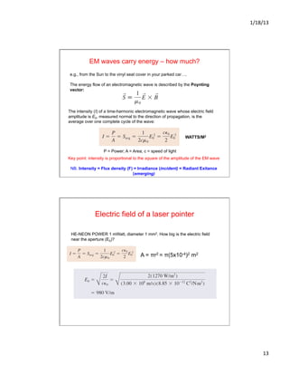 1/18/13	
  
13	
  
e.g., from the Sun to the vinyl seat cover in your parked car….
The energy flow of an electromagnetic wave is described by the Poynting
vector:
EM waves carry energy – how much?
The intensity (I) of a time-harmonic electromagnetic wave whose electric field
amplitude is E0, measured normal to the direction of propagation, is the
average over one complete cycle of the wave:
WATTS/M2
Key point: intensity is proportional to the square of the amplitude of the EM wave
NB. Intensity = Flux density (F) = Irradiance (incident) = Radiant Exitance
(emerging)
P = Power; A = Area; c = speed of light
Electric field of a laser pointer
HE-NEON POWER 1 mWatt, diameter 1 mm2. How big is the electric field
near the aperture (E0)?
A = πr2 = π(5x10-4)2 m2
 