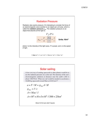 1/18/13	
  
14	
  
Radiation Pressure
Radiation also exerts pressure. It’s interesting to consider the force of
an electromagnetic wave exerted on an object per unit area, which is
called the radiation pressure prad. The radiation pressure on an
object that absorbs all the light is:
where I is the intensity of the light wave, P is power, and c is the speed
of light.
Units: N/m2
€
F = P /c
1 Watt m-2 = 1 J s-1 m-2 = 1 N.m s-1 m-2 = 1 N s-1 m-1
Solar sailing
About 4.8 km per side if square
 