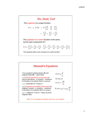 1/18/13	
  
5	
  
Div, Grad, Curl
The Laplacian of a scalar function :
The Laplacian of a vector function is the same,
but for each component of f:
The Laplacian tells us the curvature of a vector function.
Maxwell’s Equations
• Four equations relating electric (E) and
magnetic fields (B) – vector fields
• ε0 is electric permittivity of free space (or
vacuum permittivity - a constant) – resistance
to formation of an electric field in a vacuum
•  ε0 = 8.854188×10-12 Farad m-1
• µ0 is magnetic permeability of free space (or
magnetic constant - a constant) – resistance
to formation of a magnetic field in a vacuum
• µ0 = 1.2566x10-6 T.m/A (T = Tesla; SI unit of
magnetic field)
€
∇ • E =
ρ
ε0
Note: ∇• is ‘divergence’ operator and ∇x is ‘curl’ operator
 