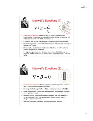 1/18/13	
  
7	
  
Maxwell’s Equations (1)
•  Gauss’ law for electricity: the electric flux out of any closed surface is
proportional to the total charge enclosed within the surface; i.e. a charge will
radiate a measurable field of influence around it.
•  E = electric field, ρ = net charge inside, ε0 = vacuum permittivity (constant)
•  Recall: divergence of a vector field is a measure of its tendency to converge on
or repel from a point.
•  Direction of an electric field is the direction of the force it would exert on a
positive charge placed in the field
•  If a region of space has more electrons than protons, the total charge is
negative, and the direction of the electric field is negative (inwards), and vice
versa.
€
∇ • E =
ρ
ε0
Maxwell’s Equations (2)
•  Gauss’ law for magnetism: the net magnetic flux out of any closed surface is
zero (i.e. magnetic monopoles do not exist)
•  B = magnetic field; magnetic flux = BA (A = area perpendicular to field B)
•  Recall: divergence of a vector field is a measure of its tendency to converge
on or repel from a point.
•  Magnetic sources are dipole sources and magnetic field lines are loops –
we cannot isolate N or S ‘monopoles’ (unlike electric sources or point
charges – protons, electrons)
•  Magnetic monopoles could exist, but have never been observed
 