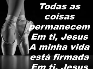 Todas as 
coisas 
permanecem 
Em ti, Jesus 
A minha vida 
está firmada 
Em ti, Jesus 
 