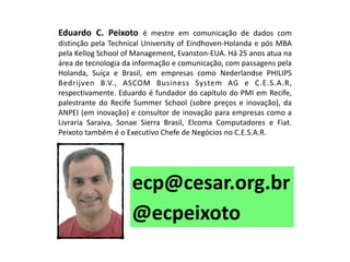 ecp@cesar.org.br 
Eduardo C. Peixoto é mestre em comunicação de dados com distinção pela Technical University of Eindhoven-Holanda e pós MBA pela Kellog School of Management, Evanston-EUA. Há 25 anos atua na área de tecnologia da informação e comunicação, com passagens pela Holanda, Suíça e Brasil, em empresas como Nederlandse PHILIPS Bedrijven B.V., ASCOM Business System AG e C.E.S.A.R, respectivamente. Eduardo é fundador do capítulo do PMI em Recife, palestrante do Recife Summer School (sobre preços e inovação), da ANPEI (em inovação) e consultor de inovação para empresas como a Livraria Saraiva, Sonae Sierra Brasil, Elcoma Computadores e Fiat. Peixoto também é o Executivo Chefe de Negócios no C.E.S.A.R. 
@ecpeixoto  