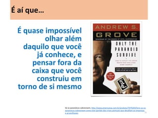 É quase impossível olhar além daquilo que você já conhece, e pensar fora da caixa que você construiu em torno de si mesmo 
É aí que… 
Só os paranóicos sobrevivem, http://www.americanas.com.br/produto/7079203/livro-so-os- paranoicos-sobrevivem-como-tirar-partido-das-crises-pontuais-que-desafiam-as-empresas-e- as-profissoes 
25  