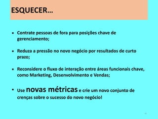 ESQUECER… 
40 
Contrate pessoas de fora para posições chave de gerenciamento; 
Reduza a pressão no novo negócio por resultados de curto prazo; 
Reconsidere o fluxo de interação entre áreas funcionais chave, como Marketing, Desenvolvimento e Vendas; 
Use novas métricas e crie um novo conjunto de crenças sobre o sucesso do novo negócio!  