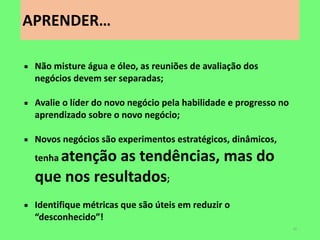 APRENDER… 
42 
Não misture água e óleo, as reuniões de avaliação dos negócios devem ser separadas; 
Avalie o líder do novo negócio pela habilidade e progresso no aprendizado sobre o novo negócio; 
Novos negócios são experimentos estratégicos, dinâmicos, tenha atenção as tendências, mas do que nos resultados; 
Identifique métricas que são úteis em reduzir o “desconhecido”!  
