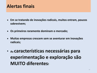 Em novos mercados, muitos entram, poucos sobrevivem; 
Os primeiros raramente dominam o mercado; 
Muitas empresas crescem sem se aventurar em inovações radicais; 
As características necessárias para experimentação e exploração são MUITO diferentes! 
Alertas finais 
44  