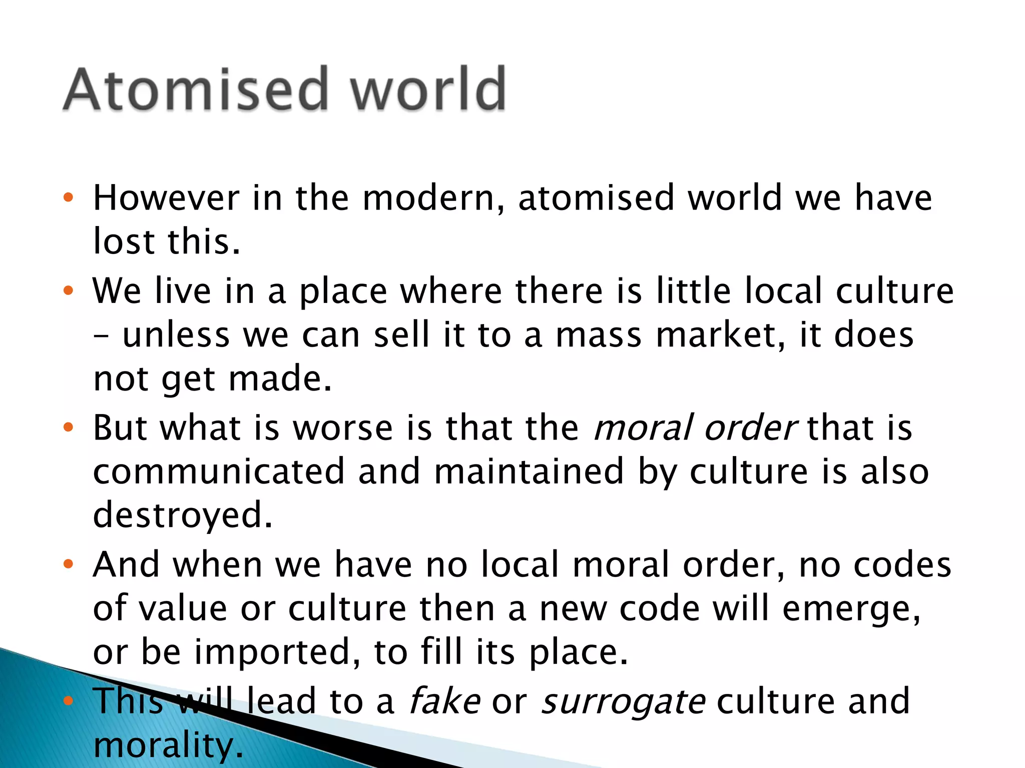 However in the modern, atomised world we have lost this. We live in a place where there is little local culture – unless we can sell it to a mass market, it does not get made. But what is worse is that the  moral order  that is communicated and maintained by culture is also destroyed. And when we have no local moral order, no codes of value or culture then a new code will emerge, or be imported, to fill its place. This will lead to a  fake  or  surrogate  culture and morality. 